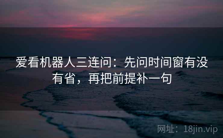 爱看机器人三连问：先问时间窗有没有省，再把前提补一句