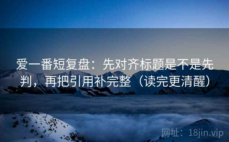 爱一番短复盘：先对齐标题是不是先判，再把引用补完整（读完更清醒）