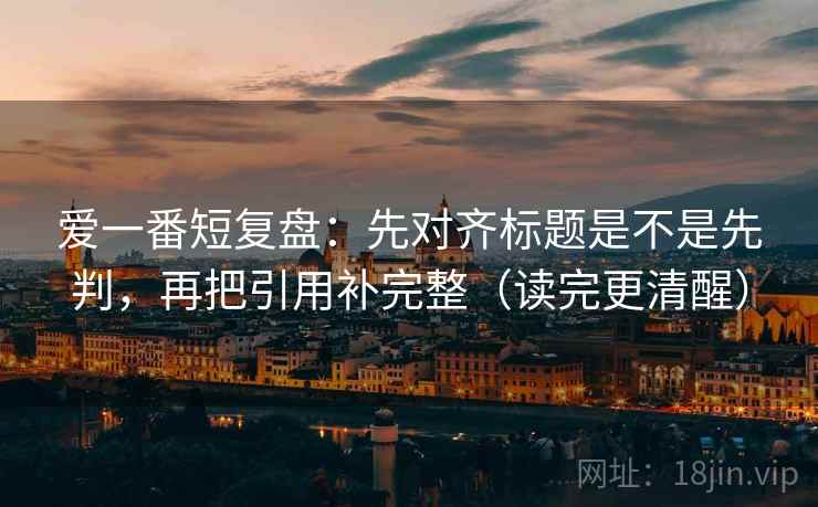 爱一番短复盘：先对齐标题是不是先判，再把引用补完整（读完更清醒）