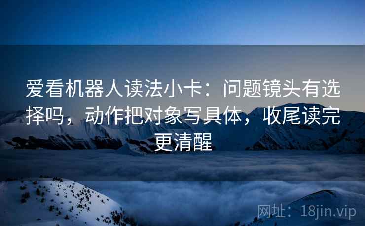 爱看机器人读法小卡：问题镜头有选择吗，动作把对象写具体，收尾读完更清醒