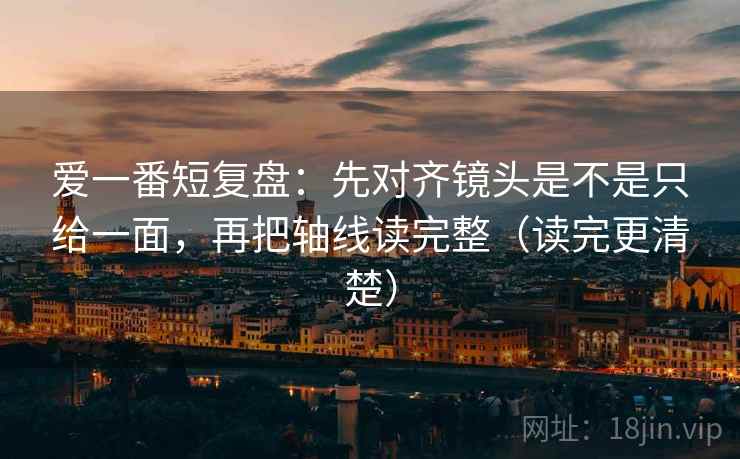 爱一番短复盘：先对齐镜头是不是只给一面，再把轴线读完整（读完更清楚）