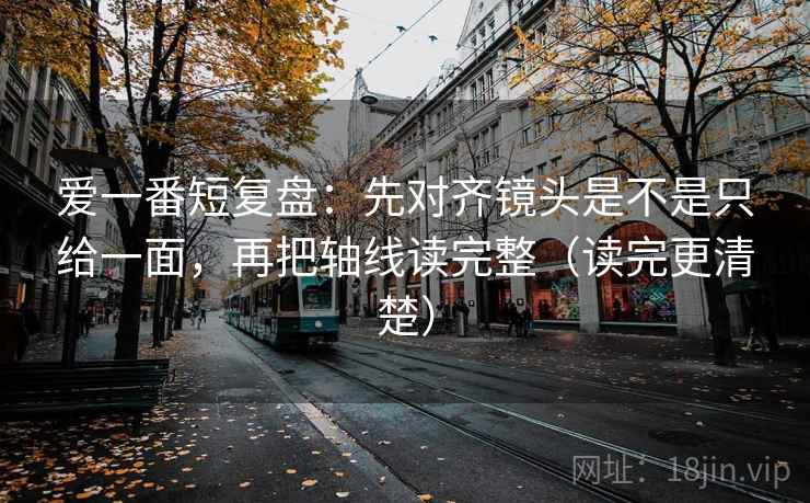 爱一番短复盘：先对齐镜头是不是只给一面，再把轴线读完整（读完更清楚）