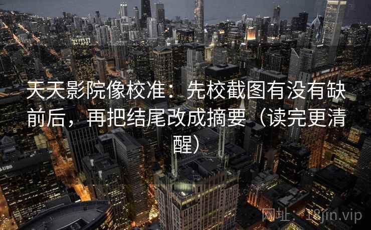 天天影院像校准：先校截图有没有缺前后，再把结尾改成摘要（读完更清醒）