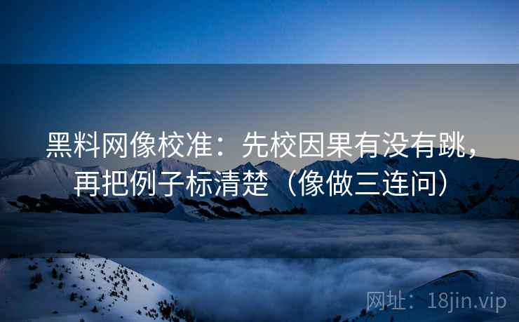 黑料网像校准：先校因果有没有跳，再把例子标清楚（像做三连问）