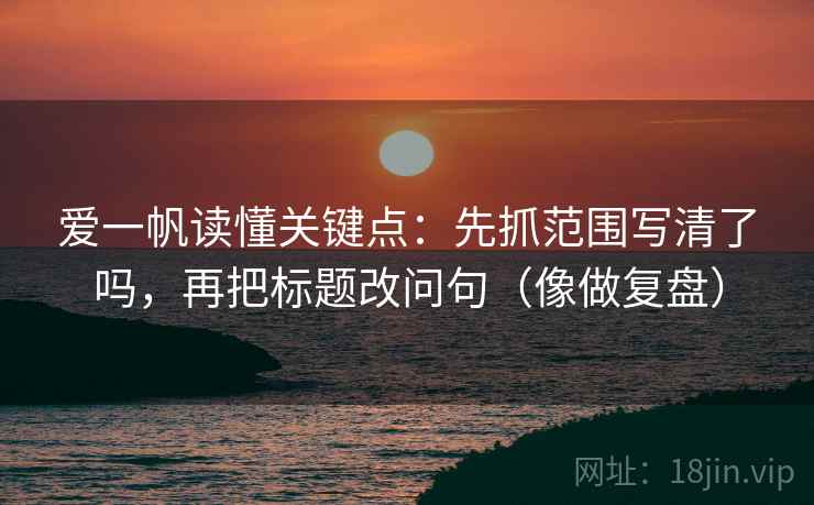 爱一帆读懂关键点：先抓范围写清了吗，再把标题改问句（像做复盘）