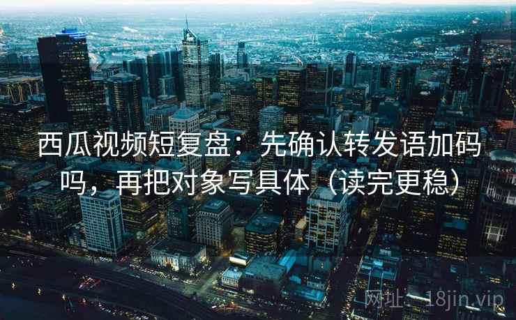 西瓜视频短复盘：先确认转发语加码吗，再把对象写具体（读完更稳）