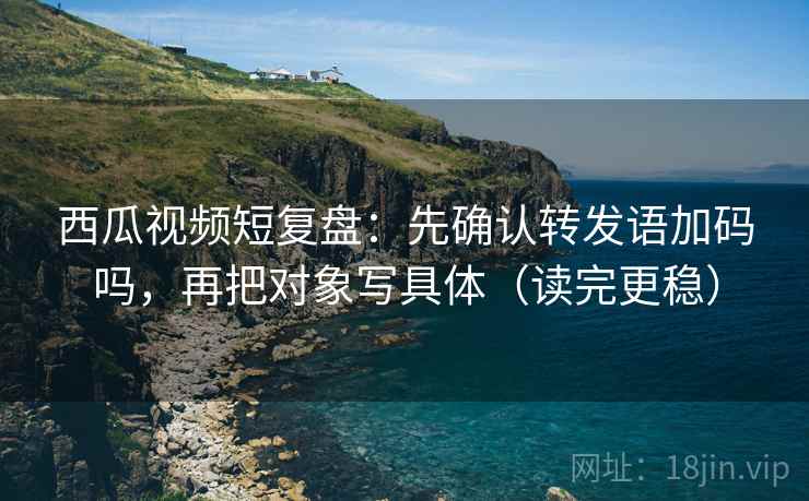 西瓜视频短复盘：先确认转发语加码吗，再把对象写具体（读完更稳）