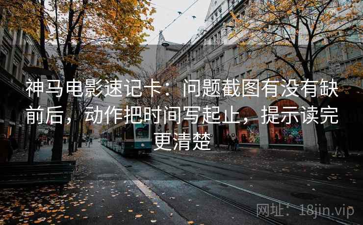 神马电影速记卡：问题截图有没有缺前后，动作把时间写起止，提示读完更清楚