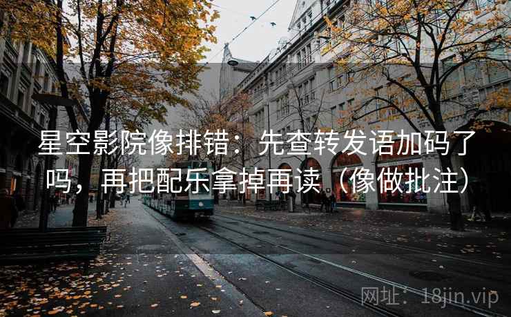 星空影院像排错：先查转发语加码了吗，再把配乐拿掉再读（像做批注）
