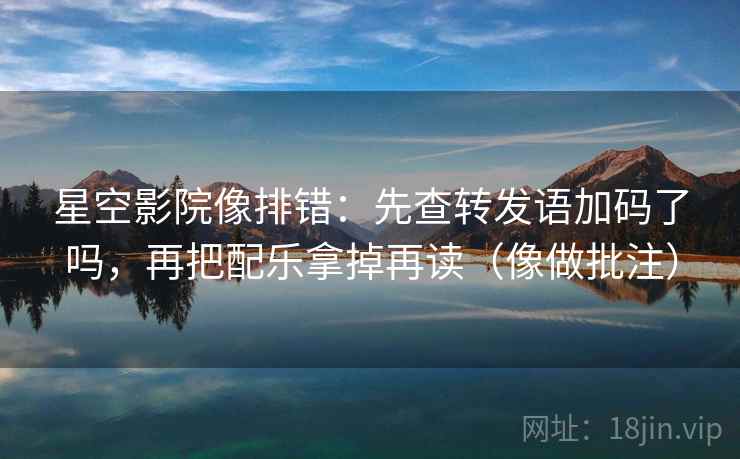 星空影院像排错：先查转发语加码了吗，再把配乐拿掉再读（像做批注）