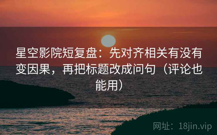 星空影院短复盘：先对齐相关有没有变因果，再把标题改成问句（评论也能用）