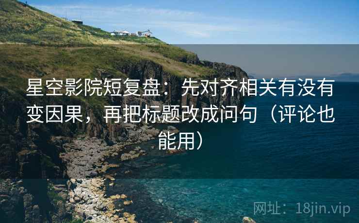 星空影院短复盘：先对齐相关有没有变因果，再把标题改成问句（评论也能用）