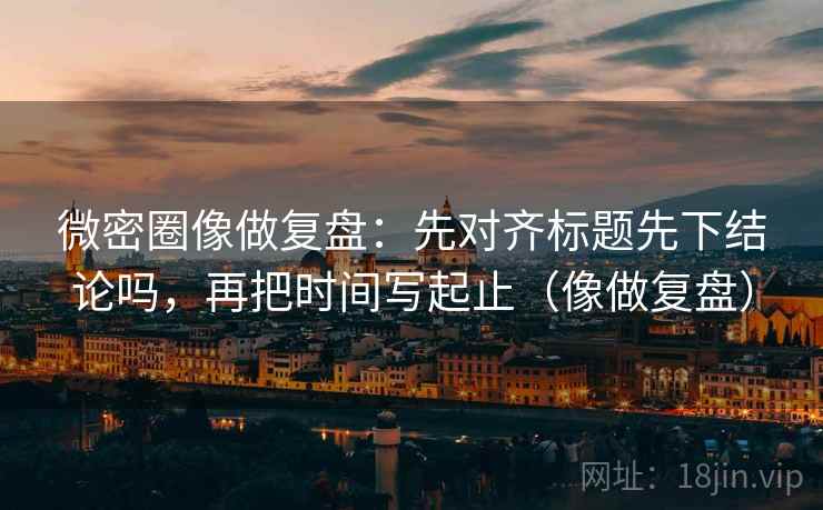 微密圈像做复盘：先对齐标题先下结论吗，再把时间写起止（像做复盘）