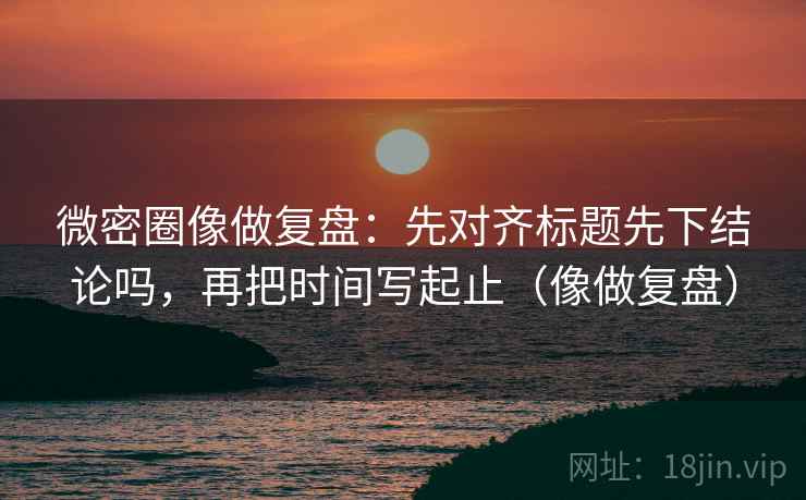 微密圈像做复盘：先对齐标题先下结论吗，再把时间写起止（像做复盘）