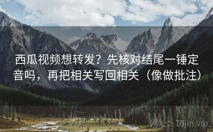 西瓜视频想转发？先核对结尾一锤定音吗，再把相关写回相关（像做批注）