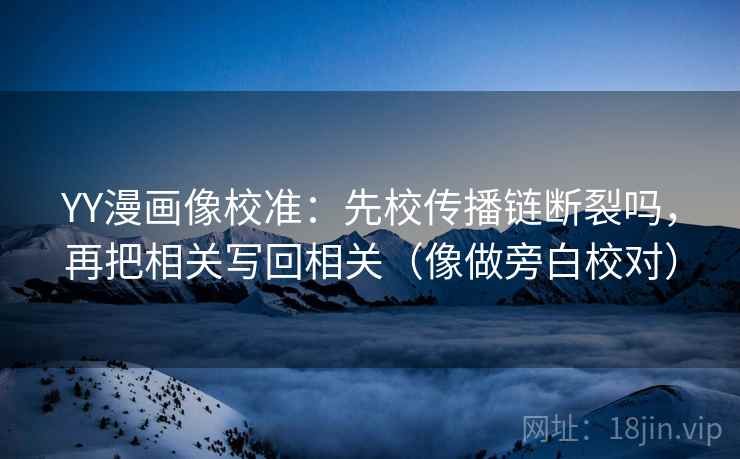 YY漫画像校准：先校传播链断裂吗，再把相关写回相关（像做旁白校对）