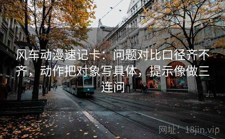 风车动漫速记卡：问题对比口径齐不齐，动作把对象写具体，提示像做三连问