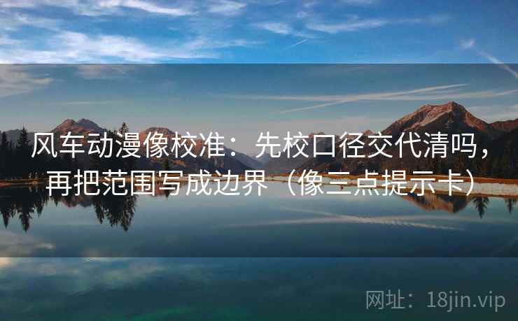 风车动漫像校准：先校口径交代清吗，再把范围写成边界（像三点提示卡）