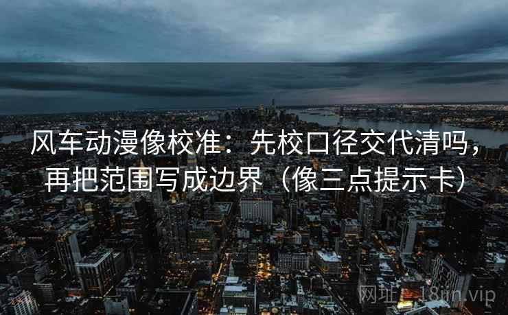 风车动漫像校准：先校口径交代清吗，再把范围写成边界（像三点提示卡）