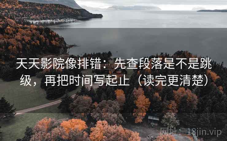 天天影院像排错：先查段落是不是跳级，再把时间写起止（读完更清楚）