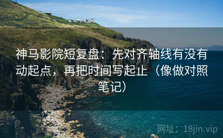 神马影院短复盘：先对齐轴线有没有动起点，再把时间写起止（像做对照笔记）