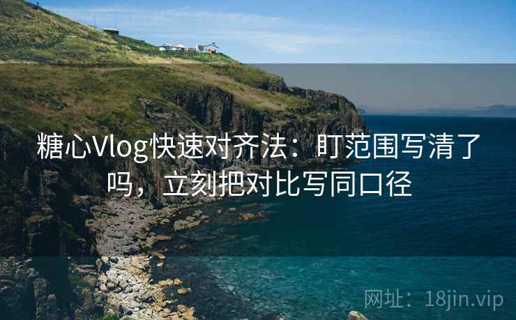 糖心Vlog快速对齐法：盯范围写清了吗，立刻把对比写同口径