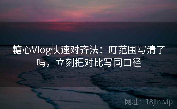 糖心Vlog快速对齐法：盯范围写清了吗，立刻把对比写同口径