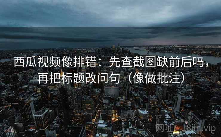 西瓜视频像排错：先查截图缺前后吗，再把标题改问句（像做批注）