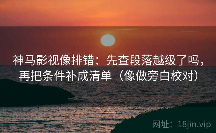 神马影视像排错：先查段落越级了吗，再把条件补成清单（像做旁白校对）