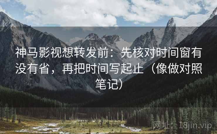 神马影视想转发前：先核对时间窗有没有省，再把时间写起止（像做对照笔记）