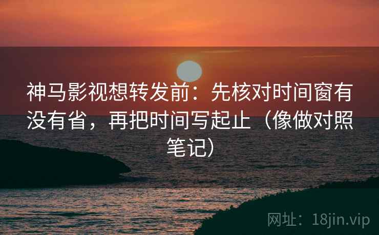 神马影视想转发前：先核对时间窗有没有省，再把时间写起止（像做对照笔记）