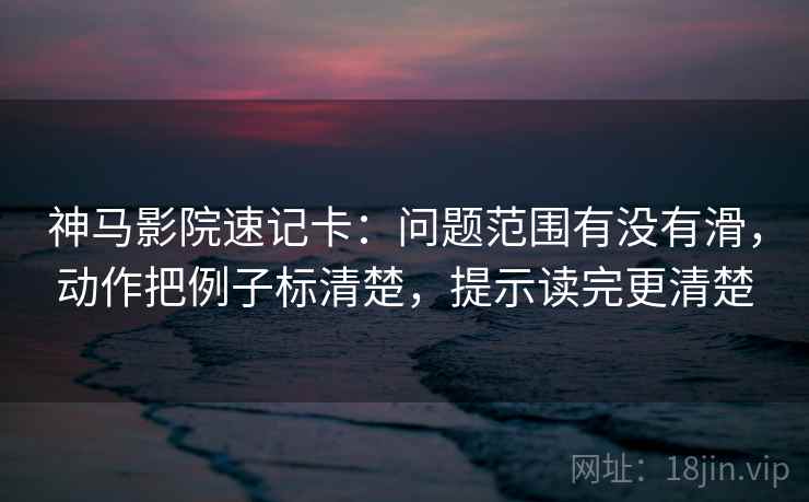神马影院速记卡：问题范围有没有滑，动作把例子标清楚，提示读完更清楚