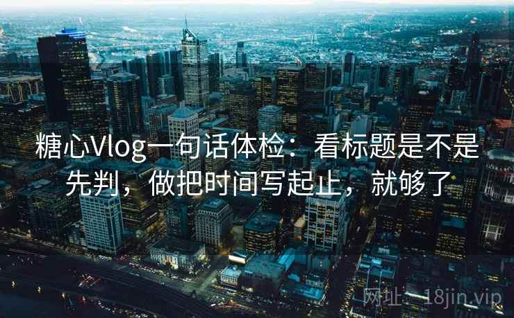 糖心Vlog一句话体检：看标题是不是先判，做把时间写起止，就够了