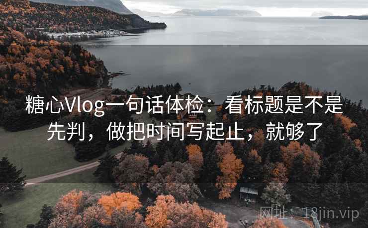 糖心Vlog一句话体检：看标题是不是先判，做把时间写起止，就够了