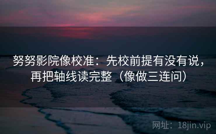 努努影院像校准：先校前提有没有说，再把轴线读完整（像做三连问）