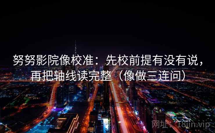 努努影院像校准：先校前提有没有说，再把轴线读完整（像做三连问）