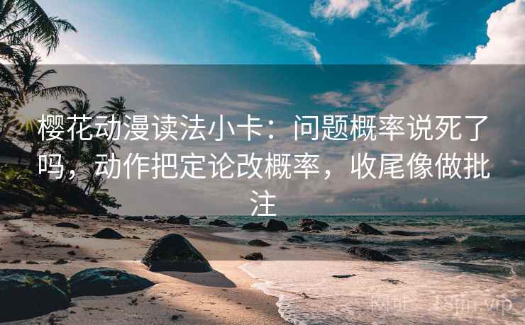 樱花动漫读法小卡：问题概率说死了吗，动作把定论改概率，收尾像做批注
