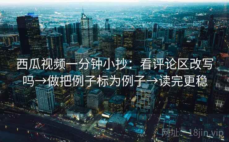 西瓜视频一分钟小抄：看评论区改写吗→做把例子标为例子→读完更稳