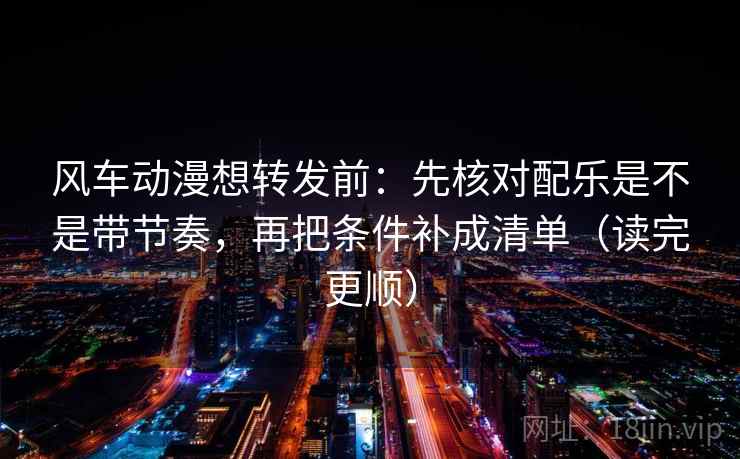 风车动漫想转发前：先核对配乐是不是带节奏，再把条件补成清单（读完更顺）