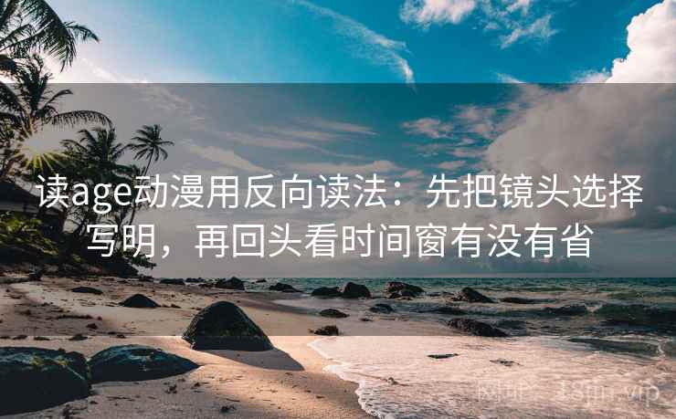读age动漫用反向读法：先把镜头选择写明，再回头看时间窗有没有省