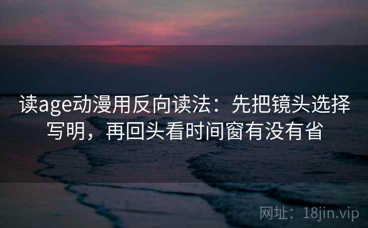 读age动漫用反向读法：先把镜头选择写明，再回头看时间窗有没有省