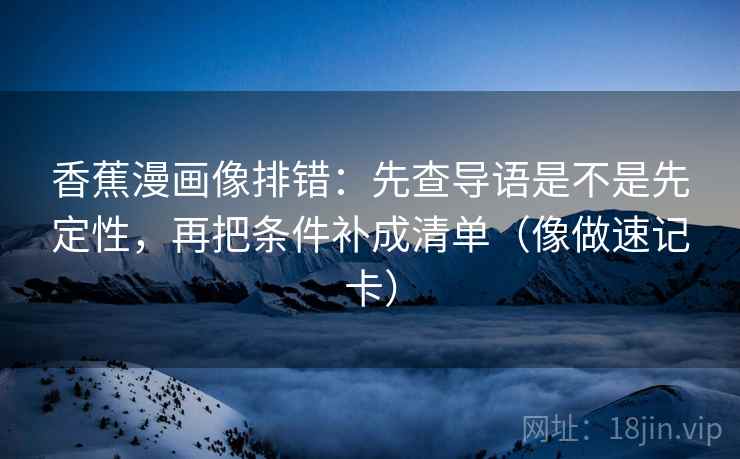 香蕉漫画像排错：先查导语是不是先定性，再把条件补成清单（像做速记卡）
