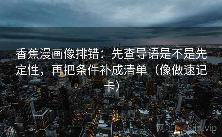 香蕉漫画像排错：先查导语是不是先定性，再把条件补成清单（像做速记卡）