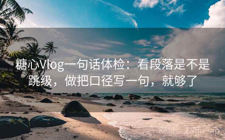 糖心Vlog一句话体检：看段落是不是跳级，做把口径写一句，就够了