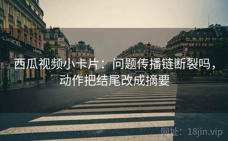 西瓜视频小卡片：问题传播链断裂吗，动作把结尾改成摘要