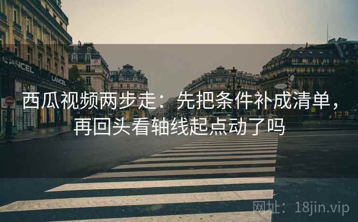 西瓜视频两步走：先把条件补成清单，再回头看轴线起点动了吗