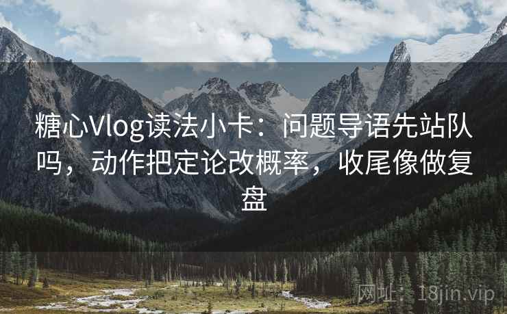 糖心Vlog读法小卡：问题导语先站队吗，动作把定论改概率，收尾像做复盘