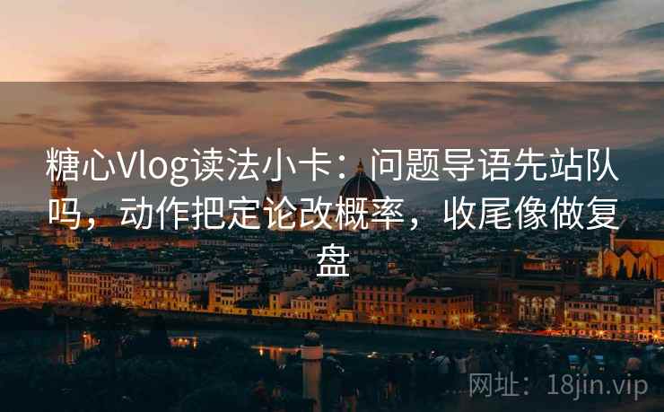 糖心Vlog读法小卡：问题导语先站队吗，动作把定论改概率，收尾像做复盘