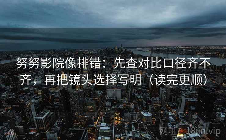 努努影院像排错：先查对比口径齐不齐，再把镜头选择写明（读完更顺）