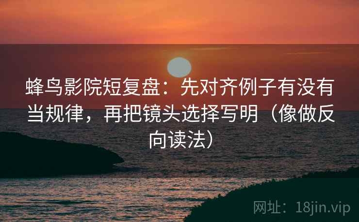 蜂鸟影院短复盘：先对齐例子有没有当规律，再把镜头选择写明（像做反向读法）